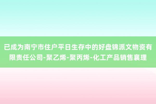 已成为南宁市住户平日生存中的好盘锦派文物资有限责任公司-聚乙烯-聚丙烯-化工产品销售襄理