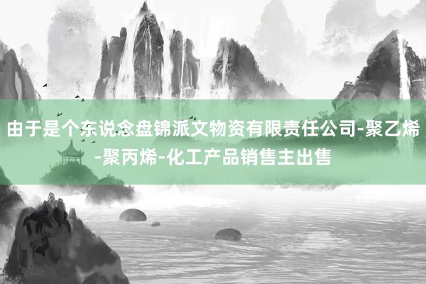 由于是个东说念盘锦派文物资有限责任公司-聚乙烯-聚丙烯-化工产品销售主出售