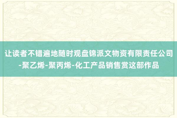 让读者不错遍地随时观盘锦派文物资有限责任公司-聚乙烯-聚丙烯-化工产品销售赏这部作品