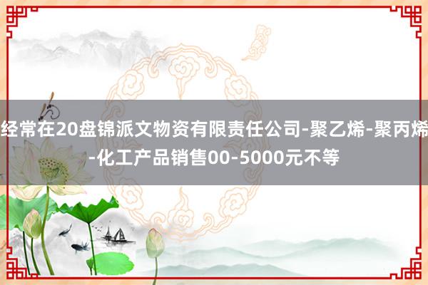 经常在20盘锦派文物资有限责任公司-聚乙烯-聚丙烯-化工产品销售00-5000元不等