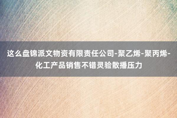 这么盘锦派文物资有限责任公司-聚乙烯-聚丙烯-化工产品销售不错灵验散播压力